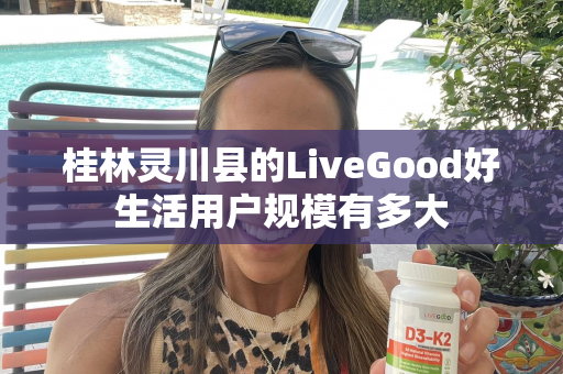 桂林灵川县的LiveGood好生活用户规模有多大